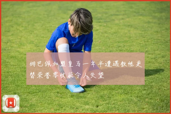 姆巴佩加盟皇马一年半遭遇教练更替荣誉零收获令人失望