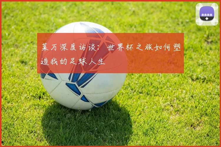 莱万深度访谈:世界杯之旅如何塑造我的足球人生