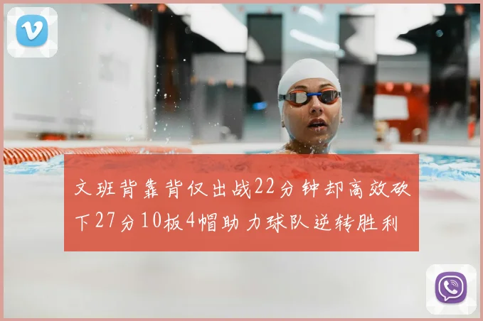 文班背靠背仅出战22分钟却高效砍下27分10板4帽助力球队逆转胜利