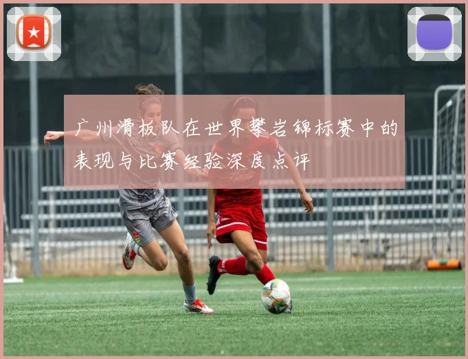 广州滑板队在世界攀岩锦标赛中的表现与比赛经验深度点评