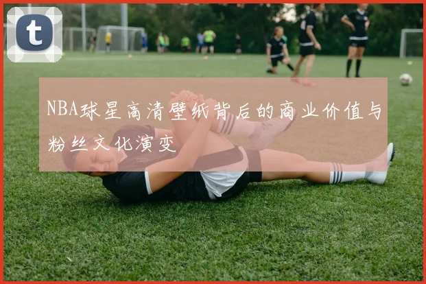 NBA球星高清壁纸背后的商业价值与粉丝文化演变