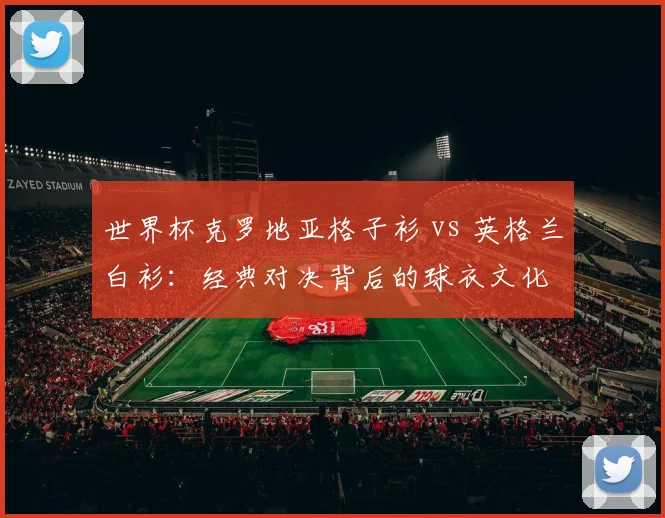 世界杯克罗地亚格子衫 vs 英格兰白衫：经典对决背后的球衣文化