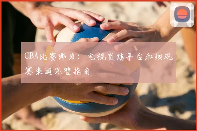 CBA比赛哪看：电视直播平台和线观赛渠道完整指南
