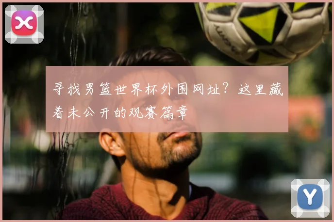 寻找男篮世界杯外围网址？这里藏着未公开的观赛篇章