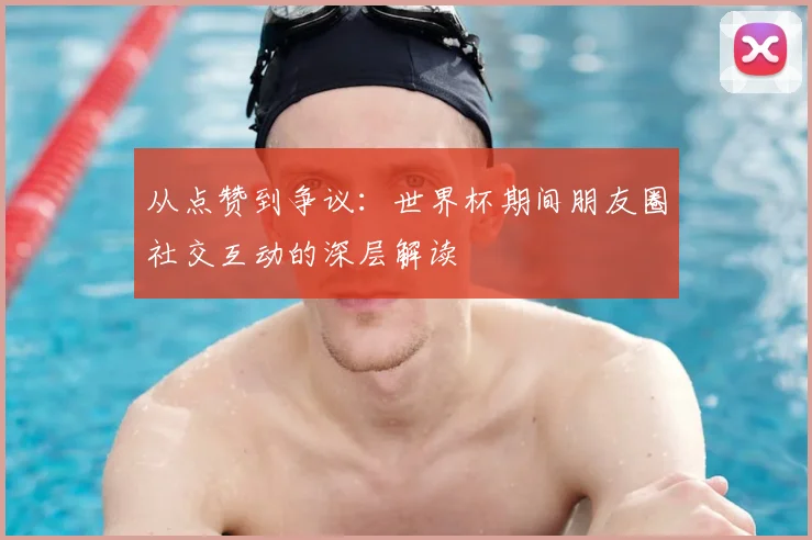 从点赞到争议:世界杯期间朋友圈社交互动的深层解读