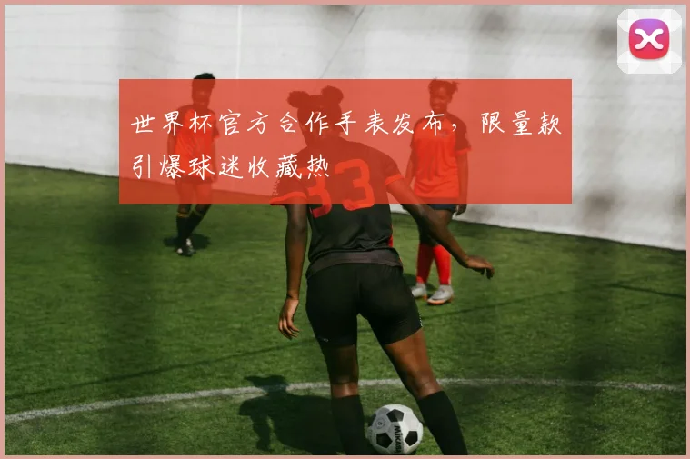 世界杯官方合作手表发布，限量款引爆球迷收藏热