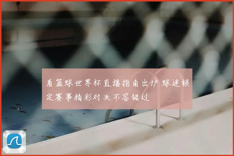 看篮球世界杯直播指南出炉 球迷锁定赛事精彩对决不容错过