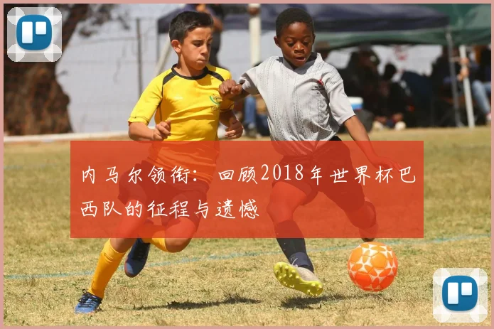 内马尔领衔：回顾2018年世界杯巴西队的征程与遗憾