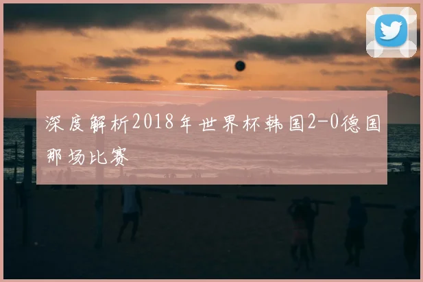 深度解析2018年世界杯韩国2-0德国那场比赛