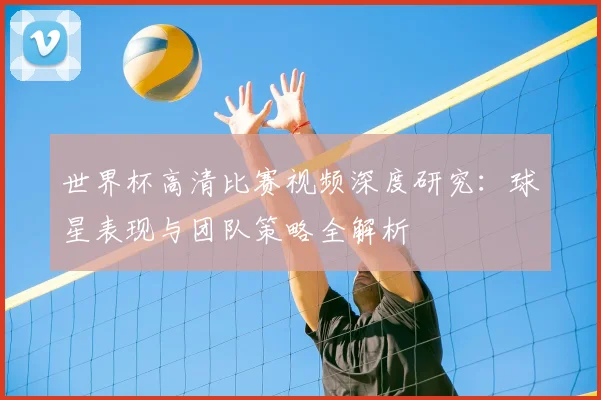 世界杯高清比赛视频深度研究:球星表现与团队策略全解析