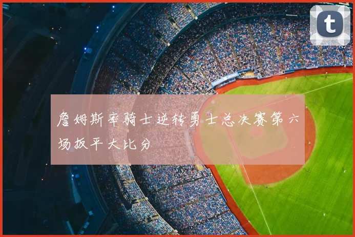 詹姆斯率骑士逆转勇士总决赛第六场扳平大比分