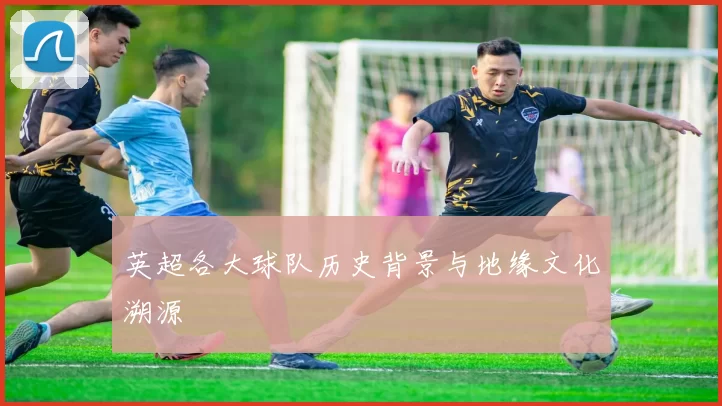 英超各大球队历史背景与地缘文化溯源