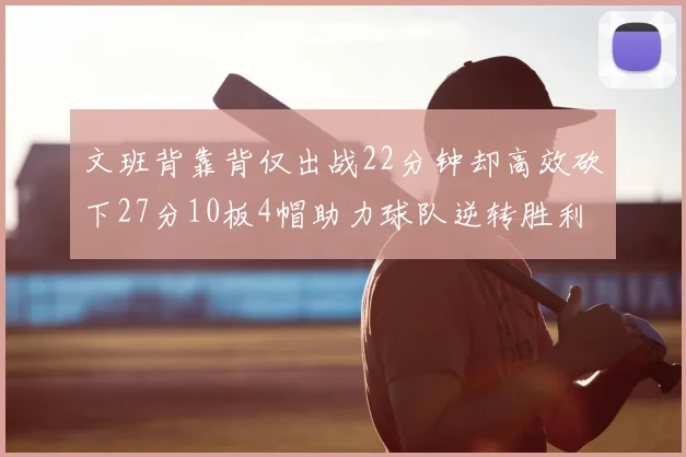 文班背靠背仅出战22分钟却高效砍下27分10板4帽助力球队逆转胜利
