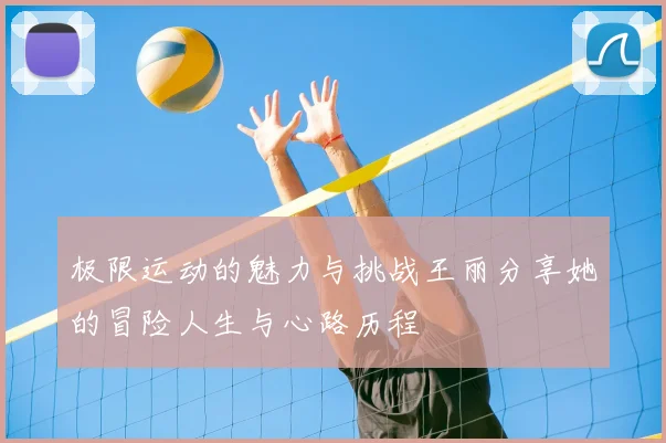 极限运动的魅力与挑战王丽分享她的冒险人生与心路历程