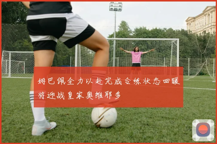 姆巴佩全力以赴完成合练状态回暖将迎战皇家奥维耶多