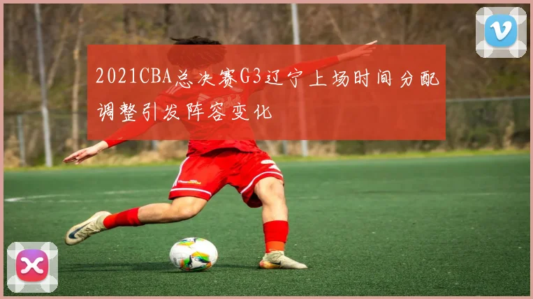2021CBA总决赛G3辽宁上场时间分配调整引发阵容变化