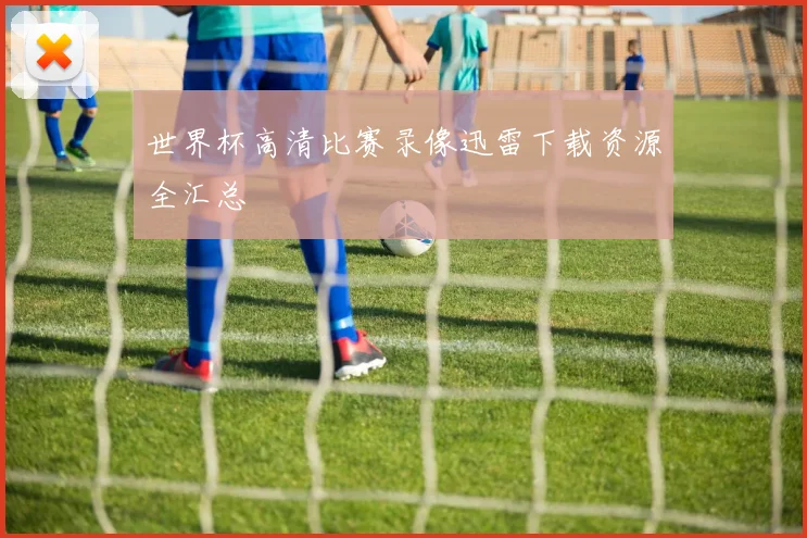 世界杯高清比赛录像迅雷下载资源全汇总