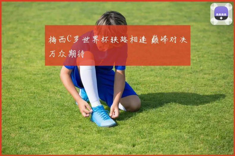 梅西C罗世界杯狭路相逢 巅峰对决万众期待