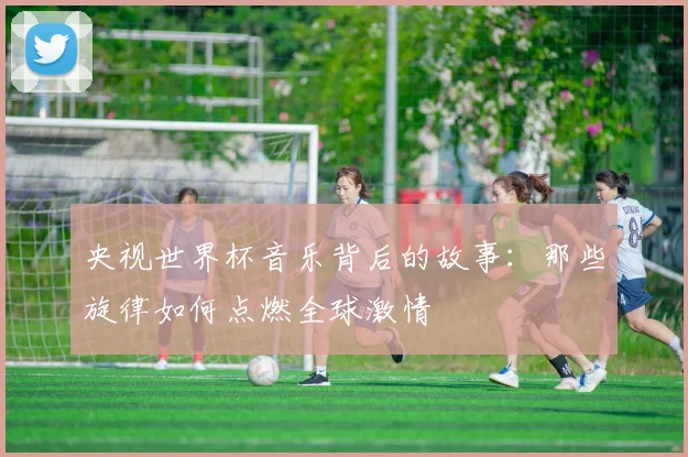 央视世界杯音乐背后的故事:那些旋律如何点燃全球激情