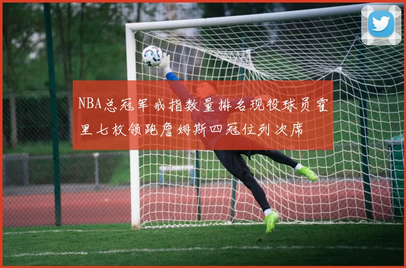 NBA总冠军戒指数量排名现役球员霍里七枚领跑詹姆斯四冠位列次席