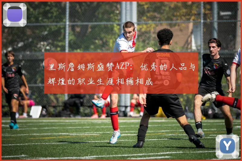 里斯詹姆斯盛赞AZP：优秀的人品与辉煌的职业生涯相辅相成
