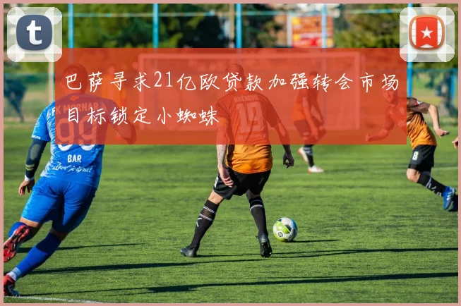 巴萨寻求21亿欧贷款加强转会市场目标锁定小蜘蛛