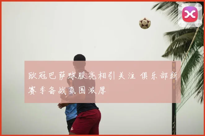 欧冠巴萨球服亮相引关注 俱乐部新赛季备战氛围浓厚