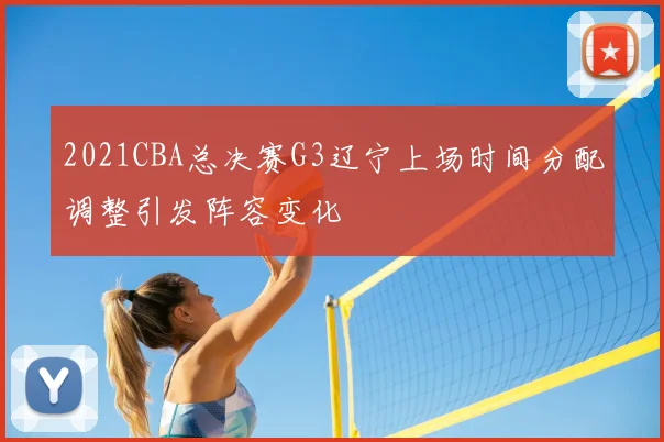 2021CBA总决赛G3辽宁上场时间分配调整引发阵容变化