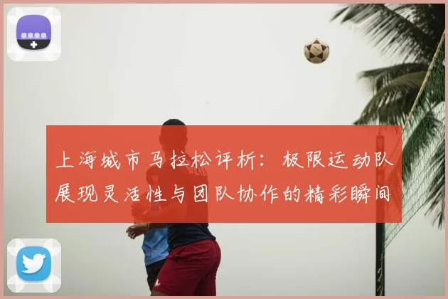 上海城市马拉松评析：极限运动队展现灵活性与团队协作的精彩瞬间