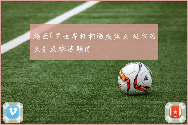 梅西C罗世界杯相遇成焦点 经典对决引发球迷期待