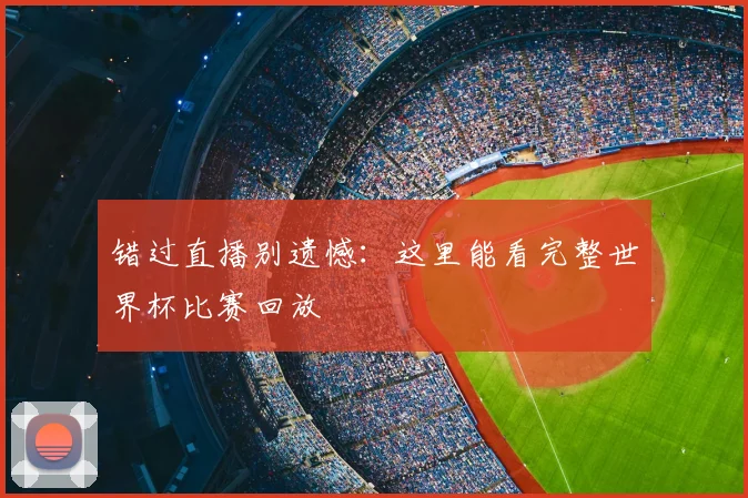 错过直播别遗憾:这里能看完整世界杯比赛回放