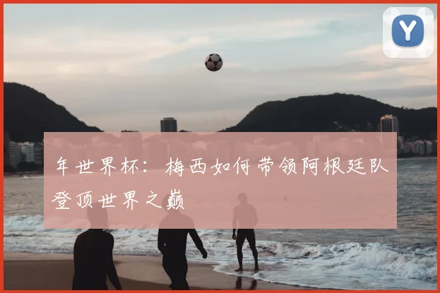 年世界杯：梅西如何带领阿根廷队登顶世界之巅