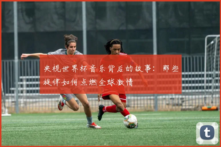 央视世界杯音乐背后的故事:那些旋律如何点燃全球激情