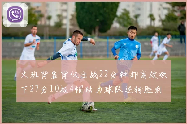 文班背靠背仅出战22分钟却高效砍下27分10板4帽助力球队逆转胜利