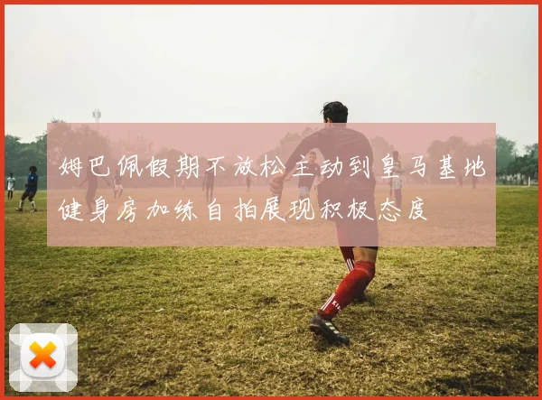 姆巴佩假期不放松主动到皇马基地健身房加练自拍展现积极态度