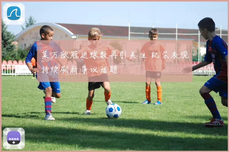 莱万欧冠进球数再引关注 纪录表现持续刷新争议话题