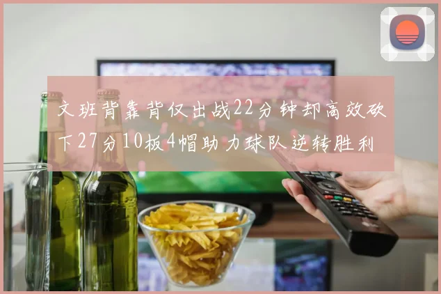 文班背靠背仅出战22分钟却高效砍下27分10板4帽助力球队逆转胜利