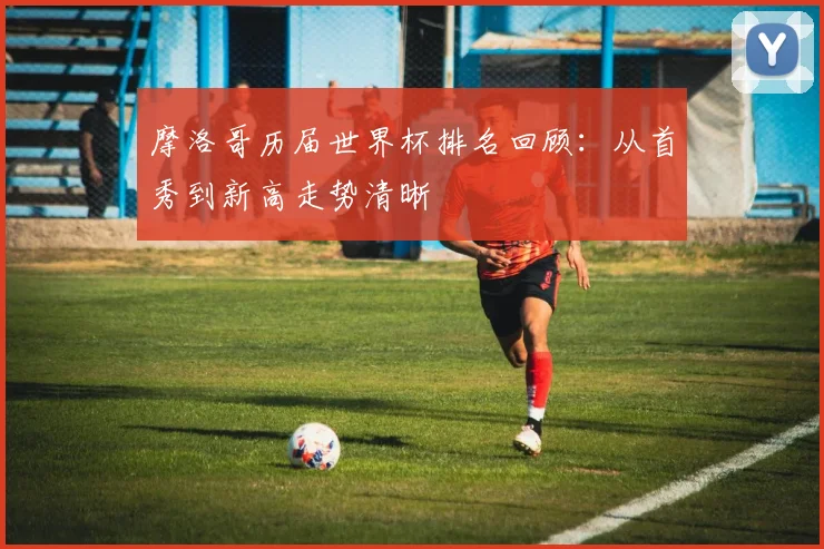摩洛哥历届世界杯排名回顾:从首秀到新高走势清晰