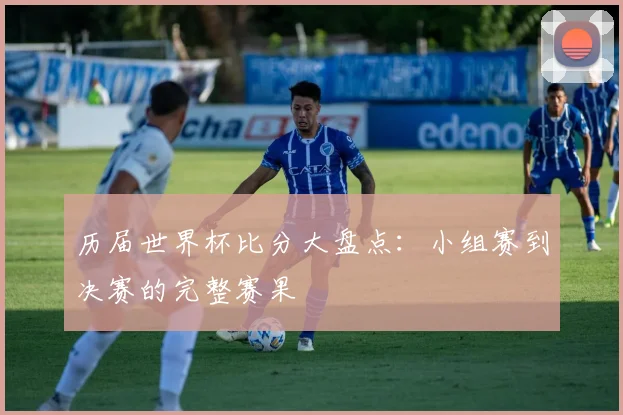 历届世界杯比分大盘点：小组赛到决赛的完整赛果