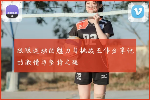 极限运动的魅力与挑战王伟分享他的激情与坚持之路