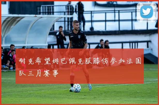 耐克希望姆巴佩克服膝伤参加法国队三月赛事