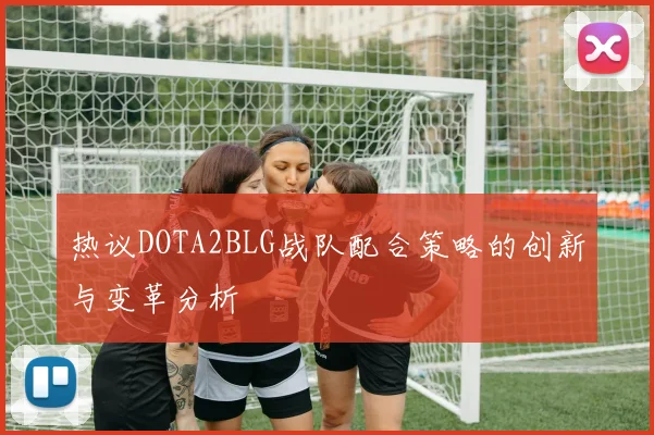 热议DOTA2BLG战队配合策略的创新与变革分析