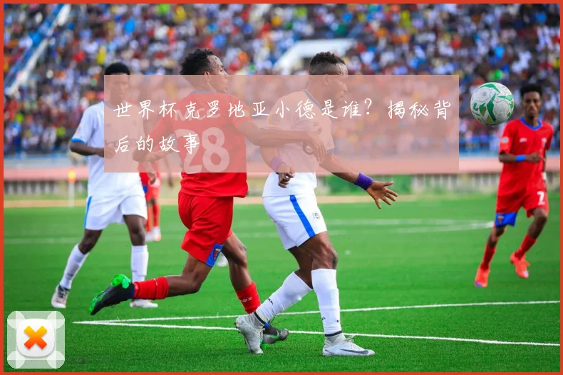 世界杯克罗地亚小德是谁?揭秘背后的故事