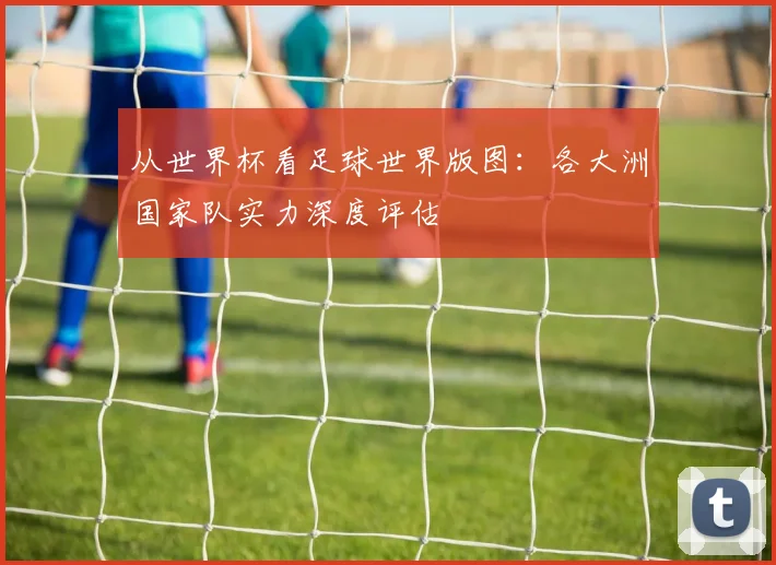 从世界杯看足球世界版图:各大洲国家队实力深度评估