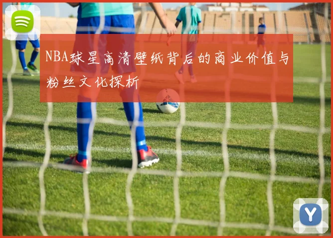 NBA球星高清壁纸背后的商业价值与粉丝文化探析