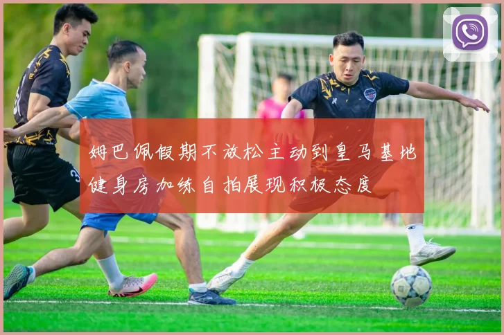 姆巴佩假期不放松主动到皇马基地健身房加练自拍展现积极态度