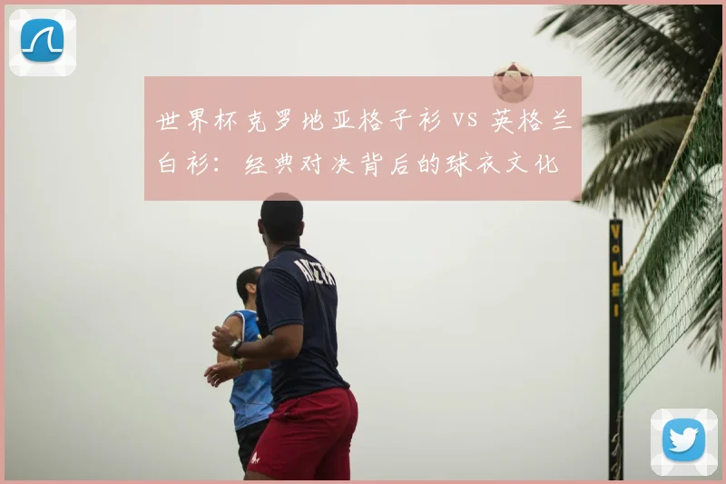 世界杯克罗地亚格子衫 vs 英格兰白衫:经典对决背后的球衣文化