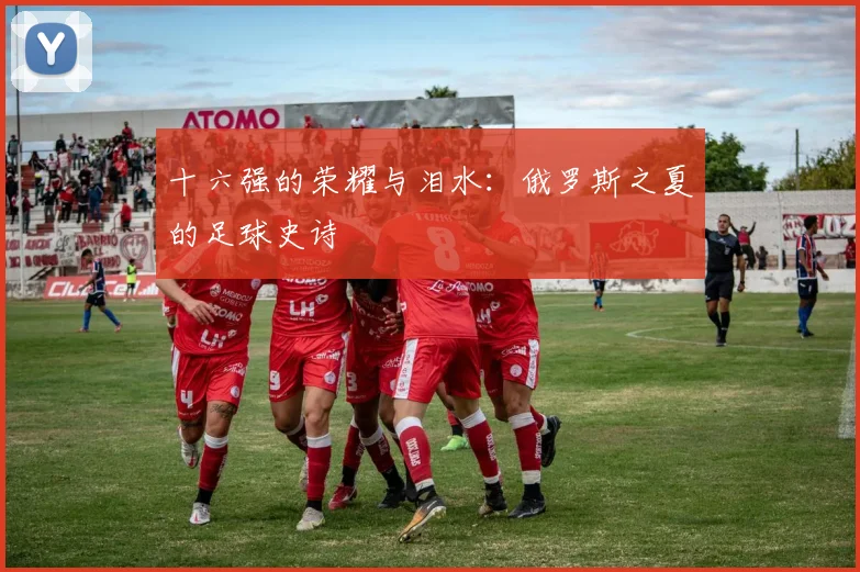 十六强的荣耀与泪水：俄罗斯之夏的足球史诗