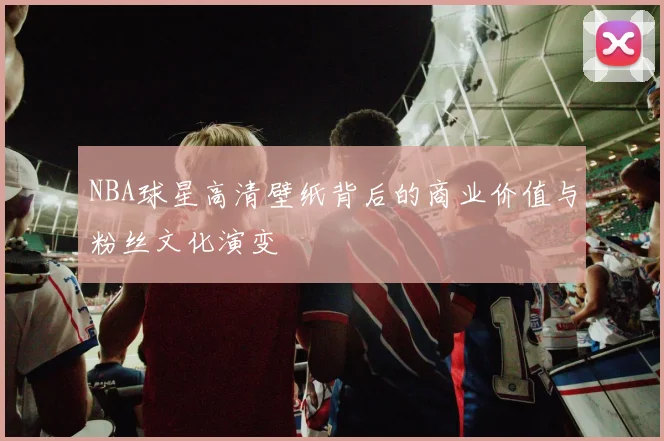 NBA球星高清壁纸背后的商业价值与粉丝文化演变
